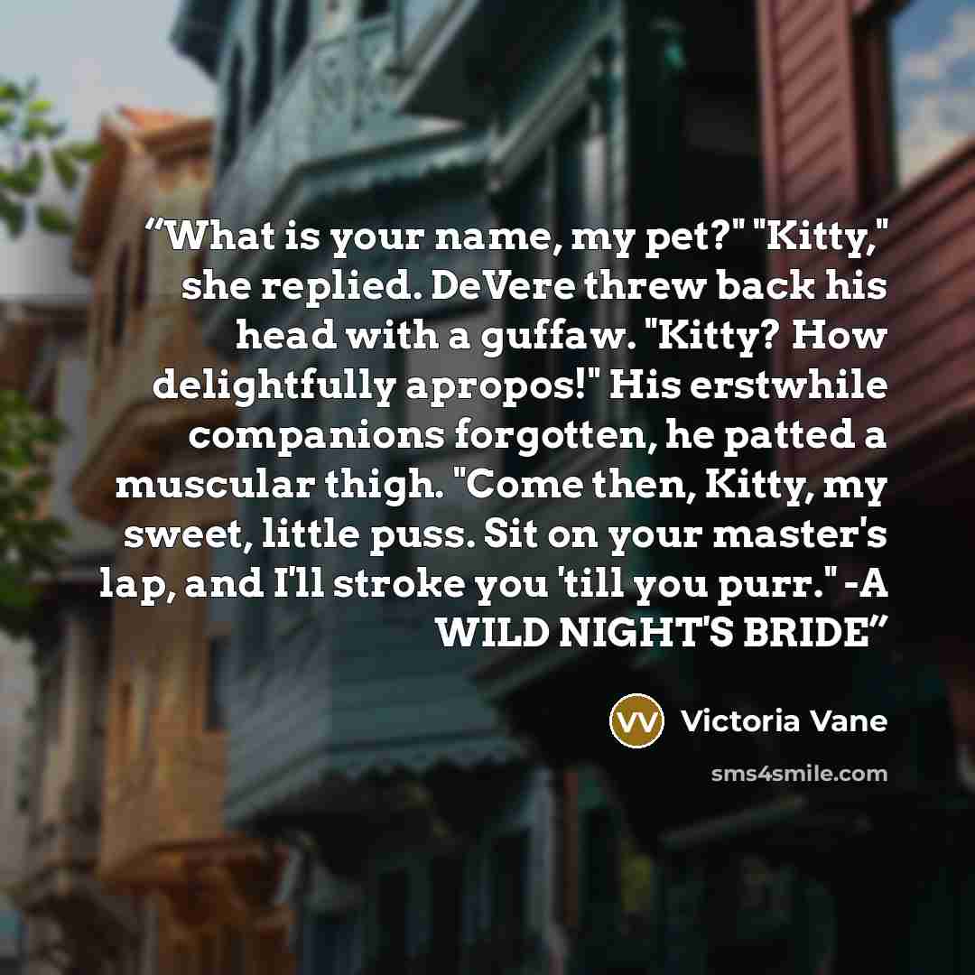 “What is your name, my pet?" "Kitty," she replied. DeVere threw back his head with a guffaw. "Kitty? How delightfully apropos!" His erstwhile companions forgotten, he patted a muscular thigh. "Come then, Kitty, my sweet, little puss. Sit on your master's lap, and I'll stroke you 'till you purr." -A…” quote by Victoria Vane