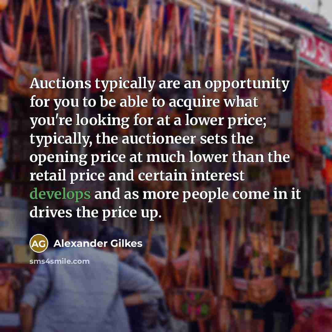 “Auctions typically are an opportunity for you to be able to acquire what you're looking for at a lower price; typically, the auctioneer sets the opening price at much lower than the retail price and certain interest develops and as more people come in it drives the price up.” quote by Alexander Gilkes