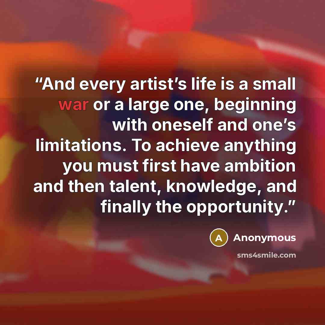 “And every artist’s life is a small war or a large one, beginning with oneself and one’s limitations. To achieve anything you must first have ambition and then talent, knowledge, and finally the opportunity.” quote by Anonymous