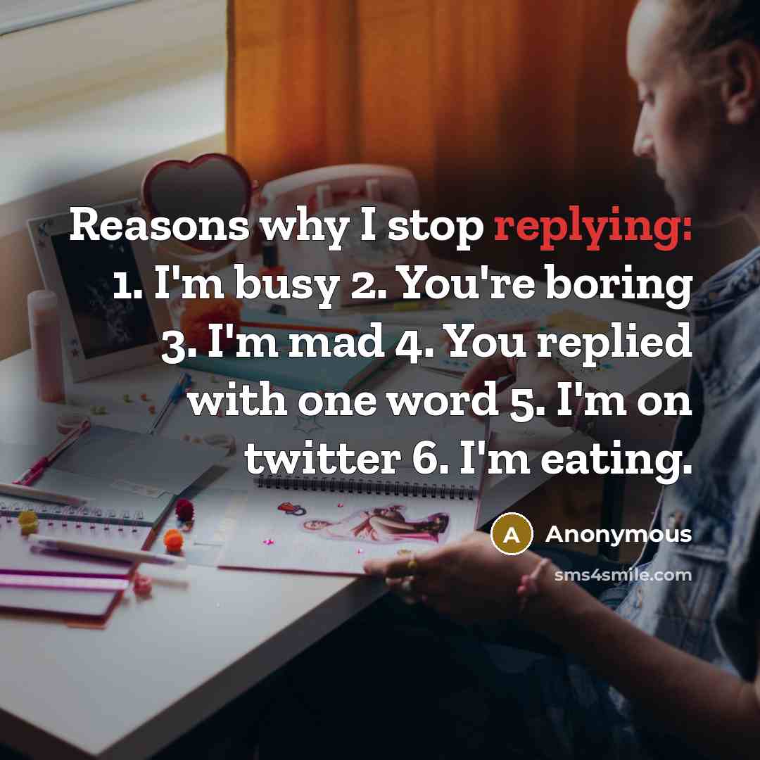 “Reasons why I stop replying: 1. I'm busy 2. You're boring 3. I'm mad 4. You replied with one word 5. I'm on twitter 6. I'm eating.” quote by Anonymous