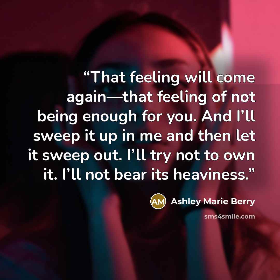 “That feeling will come again—that feeling of not being enough for you. And I’ll sweep it up in me and then let it sweep out. I’ll try not to own it. I’ll not bear its heaviness.” quote by Ashley Marie Berry