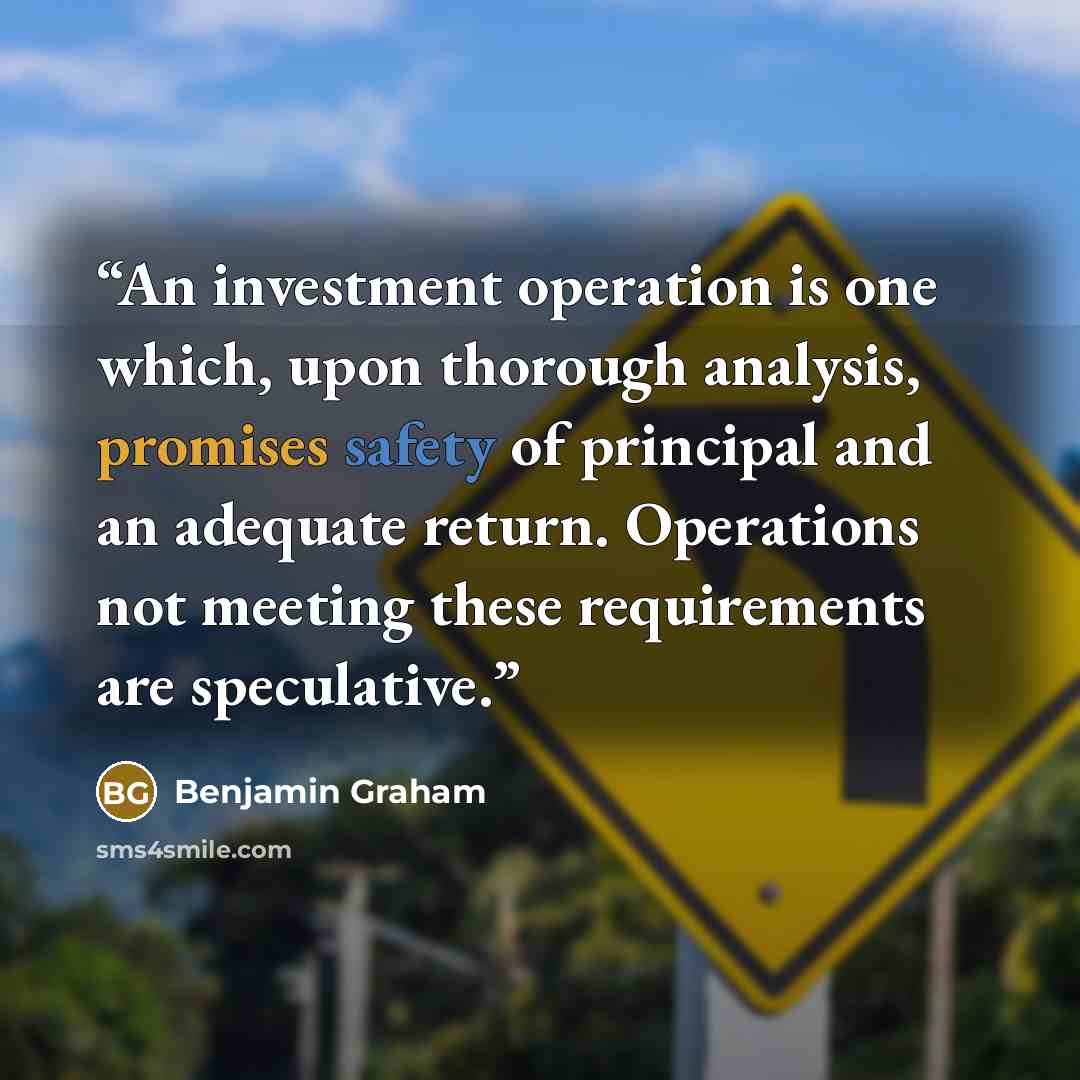 “An investment operation is one which, upon thorough analysis, promises safety of principal and an adequate return. Operations not meeting these requirements are speculative.” quote by Benjamin Graham