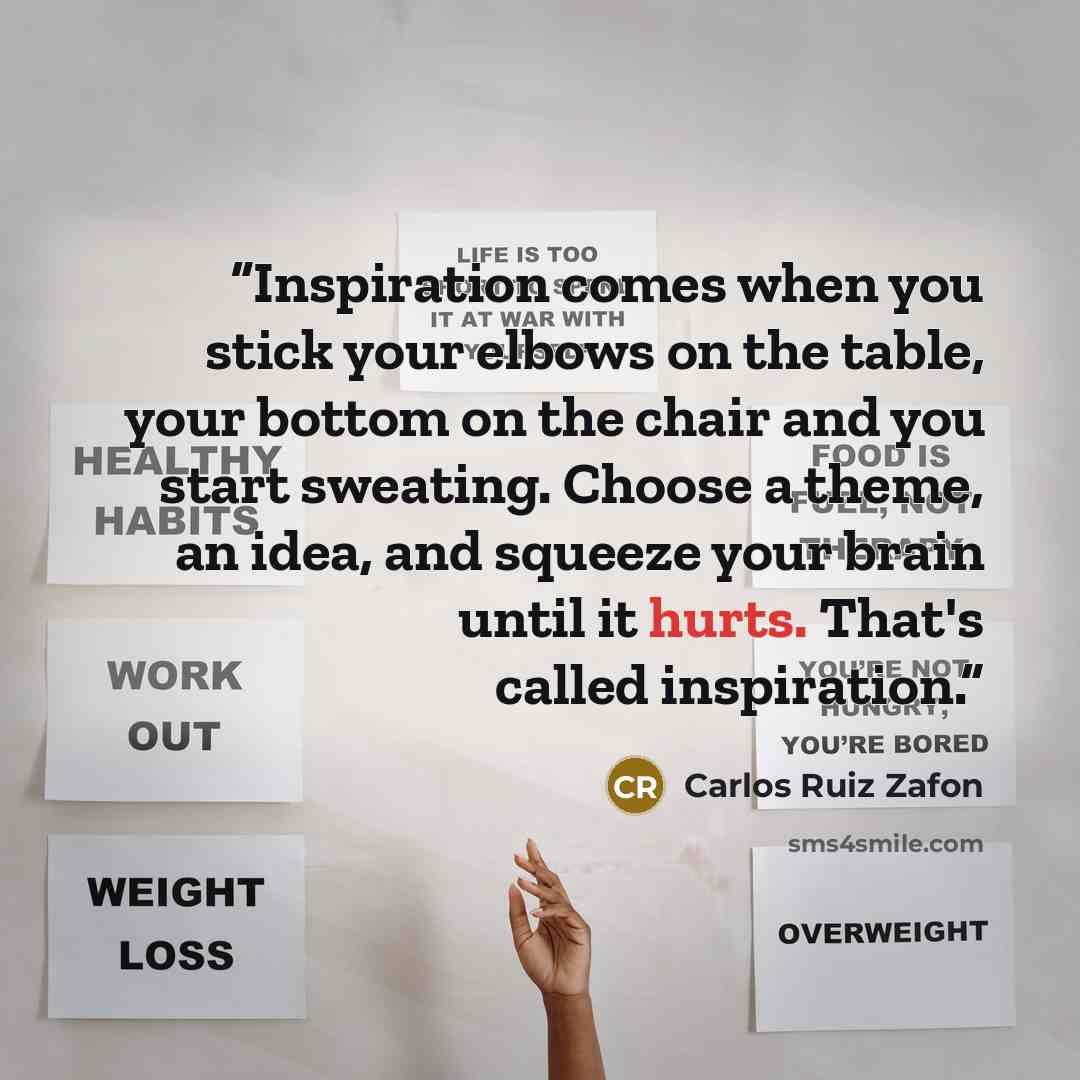 “Inspiration comes when you stick your elbows on the table, your bottom on the chair and you start sweating. Choose a theme, an idea, and squeeze your brain until it hurts. That's called inspiration.” quote by Carlos Ruiz Zafón
