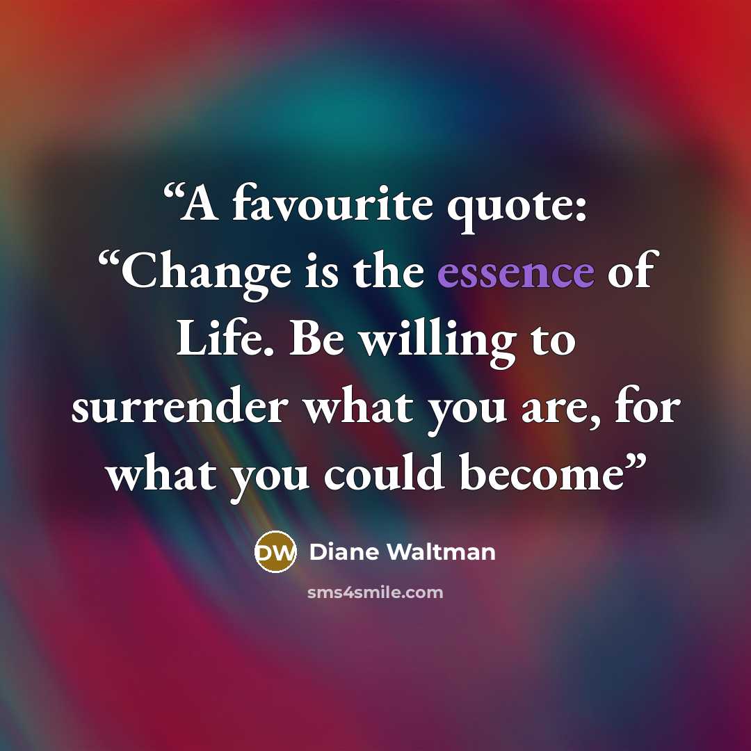 “A favourite quote: “Change is the essence of Life. Be willing to surrender what you are, for what you could become” quote by Diane Waltman