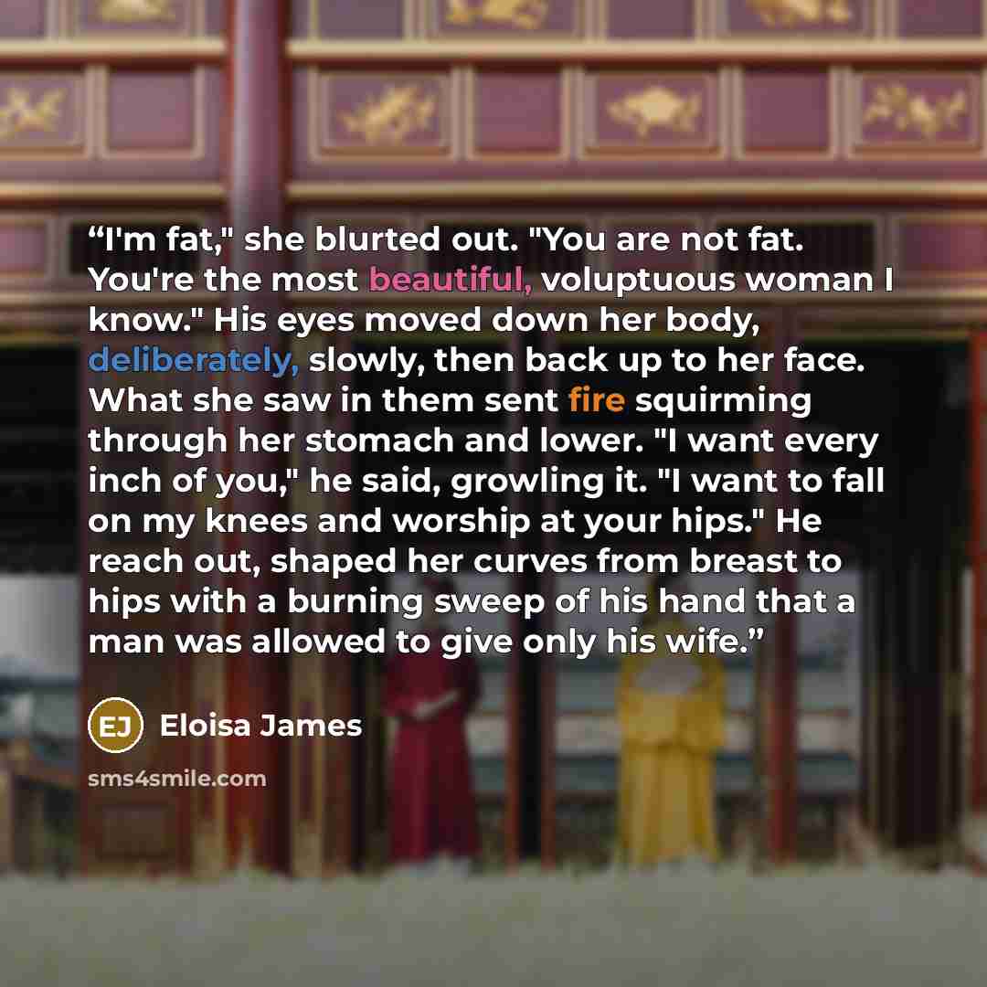 “I'm fat," she blurted out. "You are not fat. You're the most beautiful, voluptuous woman I know." His eyes moved down her body, deliberately, slowly, then back up to her face. What she saw in them sent fire squirming through her stomach and lower. "I want every inch of you," he said, growling it…” quote by Eloisa James