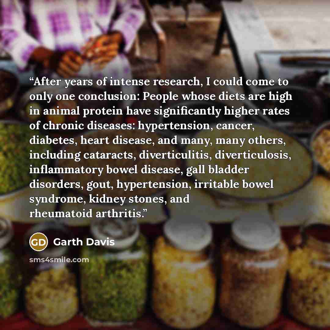 “After years of intense research, I could come to only one conclusion: People whose diets are high in animal protein have significantly higher rates of chronic diseases: hypertension, cancer, diabetes, heart disease, and many, many others, including cataracts, diverticulitis, diverticulosis…” quote by Garth Davis