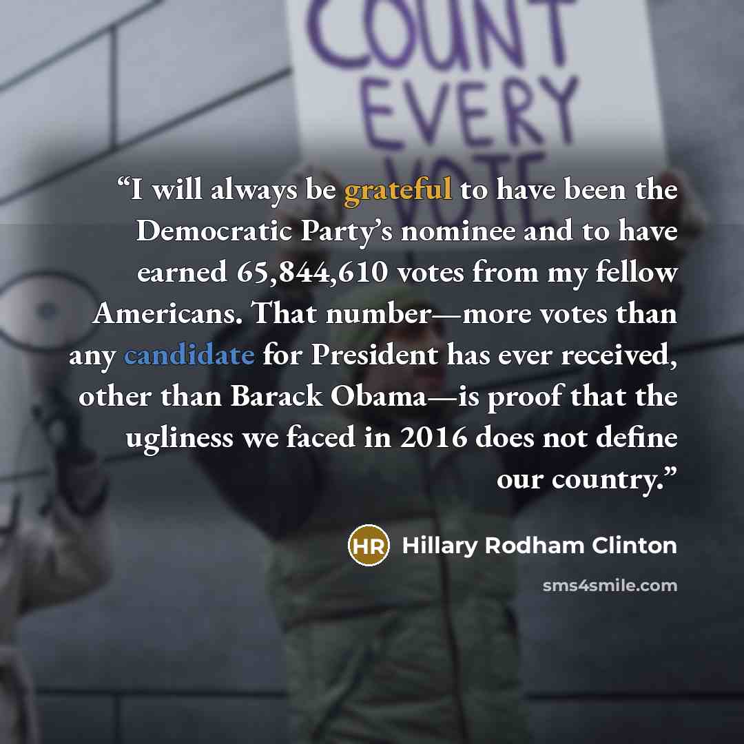 “I will always be grateful to have been the Democratic Party’s nominee and to have earned 65,844,610 votes from my fellow Americans. That number—more votes than any candidate for President has ever received, other than Barack Obama—is proof that the ugliness we faced in 2016 does not define our…” quote by Hillary Rodham Clinton