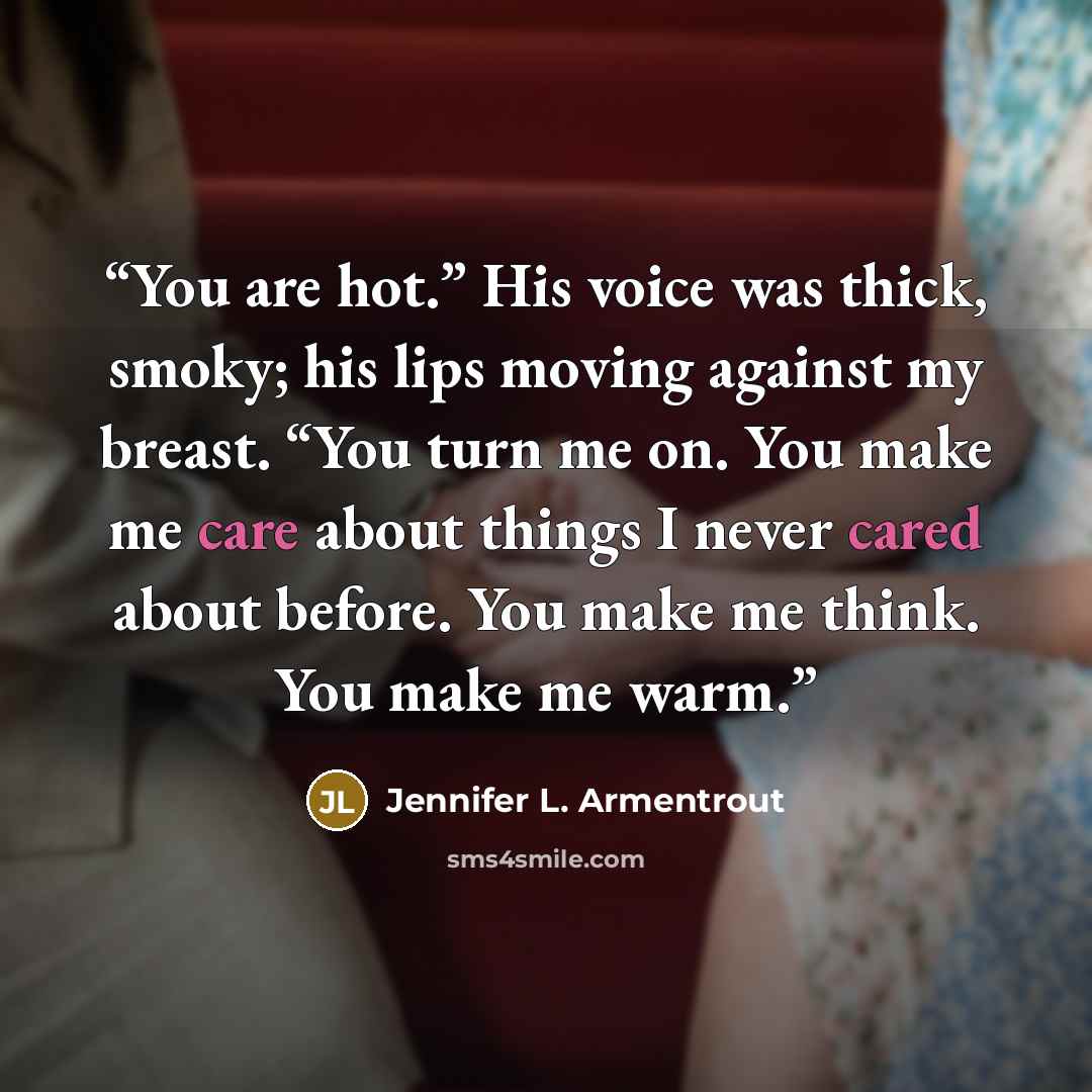 “You are hot.” His voice was thick, smoky; his lips moving against my breast. “You turn me on. You make me care about things I never cared about before. You make me think. You make me warm.” quote by Jennifer L. Armentrout