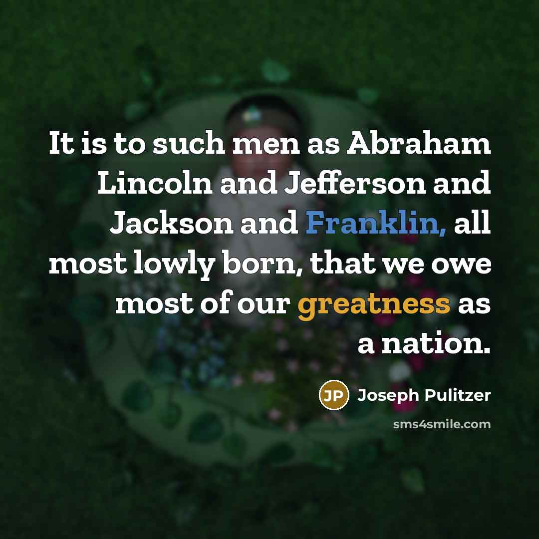 “It is to such men as Abraham Lincoln and Jefferson and Jackson and Franklin, all most lowly born, that we owe most of our greatness as a nation.” quote by Joseph Pulitzer