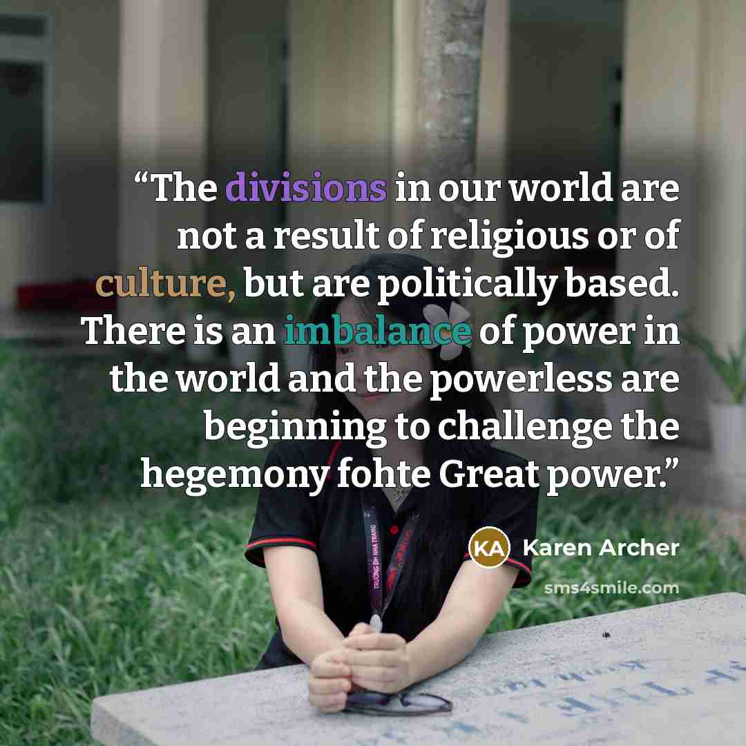 “The divisions in our world are not a result of religious or of culture, but are politically based. There is an imbalance of power in the world and the powerless are beginning to challenge the hegemony fohte Great power.” quote by Karen Archer