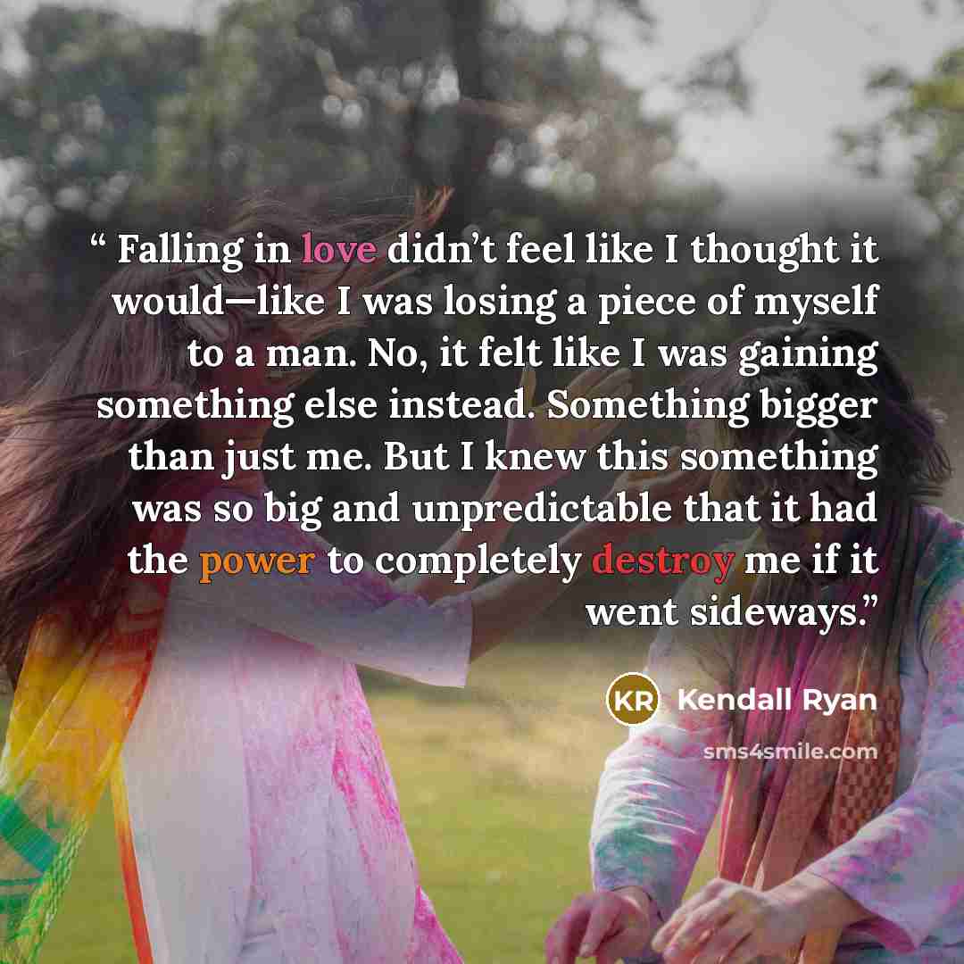 “​ Falling in love didn’t feel like I thought it would—like I was losing a piece of myself to a man. No, it felt like I was gaining something else instead. Something bigger than just me. But I knew this something was so big and unpredictable that it had the power to completely destroy me if it went…” quote by Kendall Ryan
