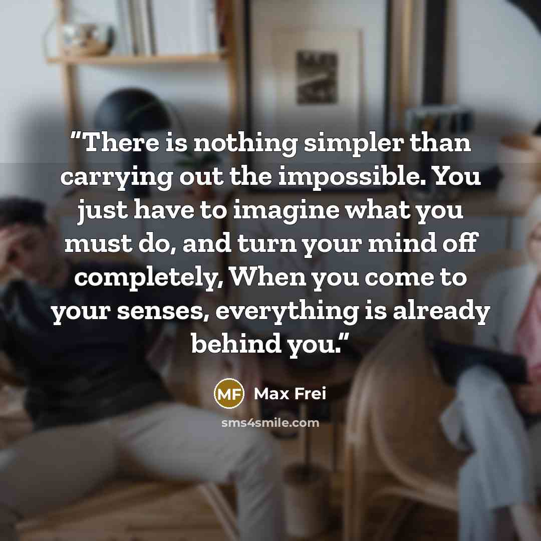 “There is nothing simpler than carrying out the impossible. You just have to imagine what you must do, and turn your mind off completely, When you come to your senses, everything is already behind you.” quote by Max Frei