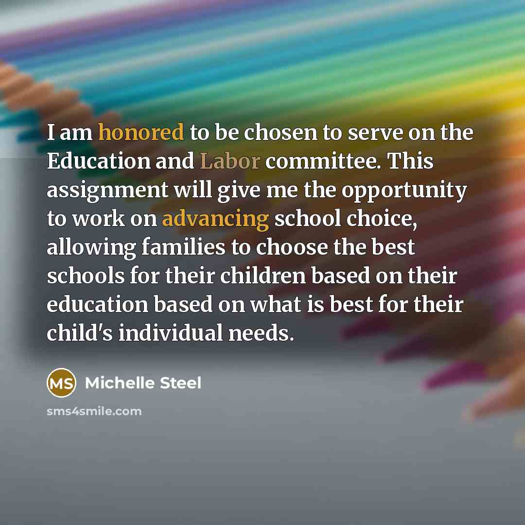 “I am honored to be chosen to serve on the Education and Labor committee. This assignment will give me the opportunity to work on advancing school choice, allowing families to choose the best schools for their children based on their education based on what is best for their child's individual needs.” quote by Michelle Steel