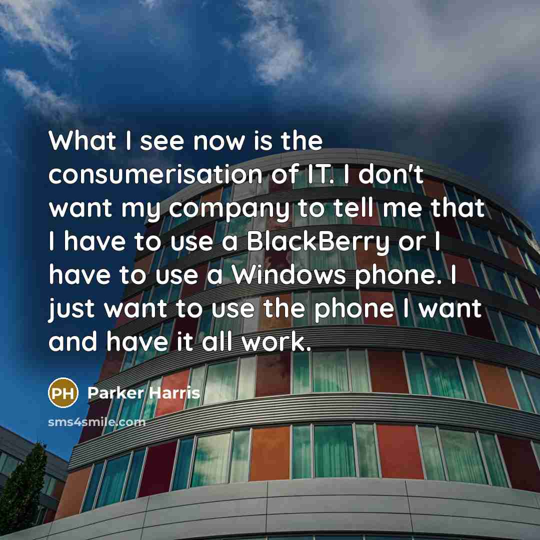 “What I see now is the consumerisation of IT. I don't want my company to tell me that I have to use a BlackBerry or I have to use a Windows phone. I just want to use the phone I want and have it all work.” quote by Parker Harris