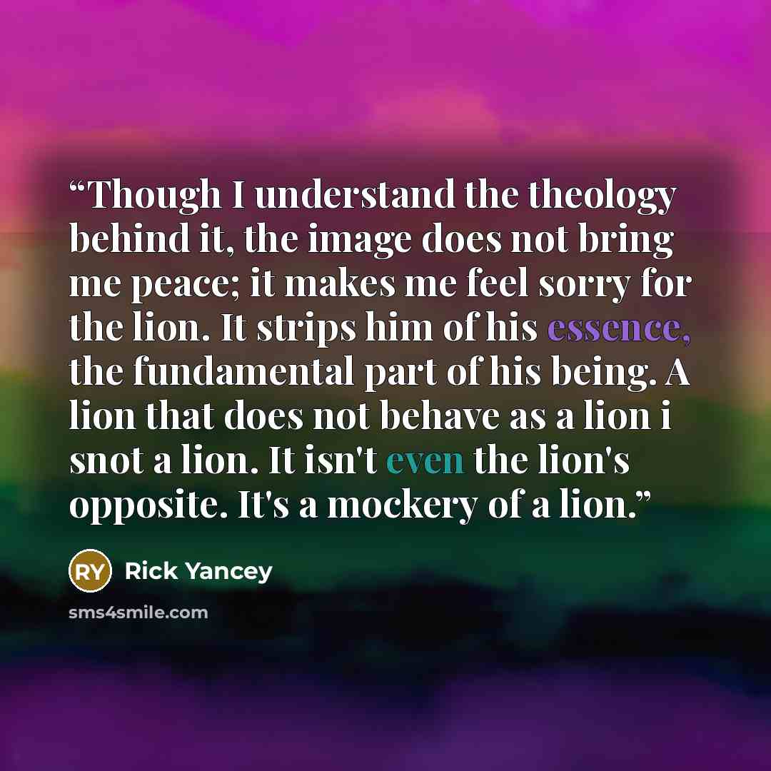 “Though I understand the theology behind it, the image does not bring me peace; it makes me feel sorry for the lion. It strips him of his essence, the fundamental part of his being. A lion that does not behave as a lion i snot a lion. It isn't even the lion's opposite. It's a mockery of a lion.” quote by Rick Yancey