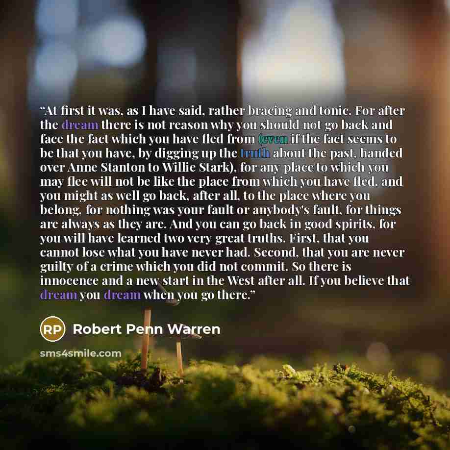“At first it was, as I have said, rather bracing and tonic. For after the dream there is not reason why you should not go back and face the fact which you have fled from (even if the fact seems to be that you have, by digging up the truth about the past, handed over Anne Stanton to Willie Stark)…” quote by Robert Penn Warren