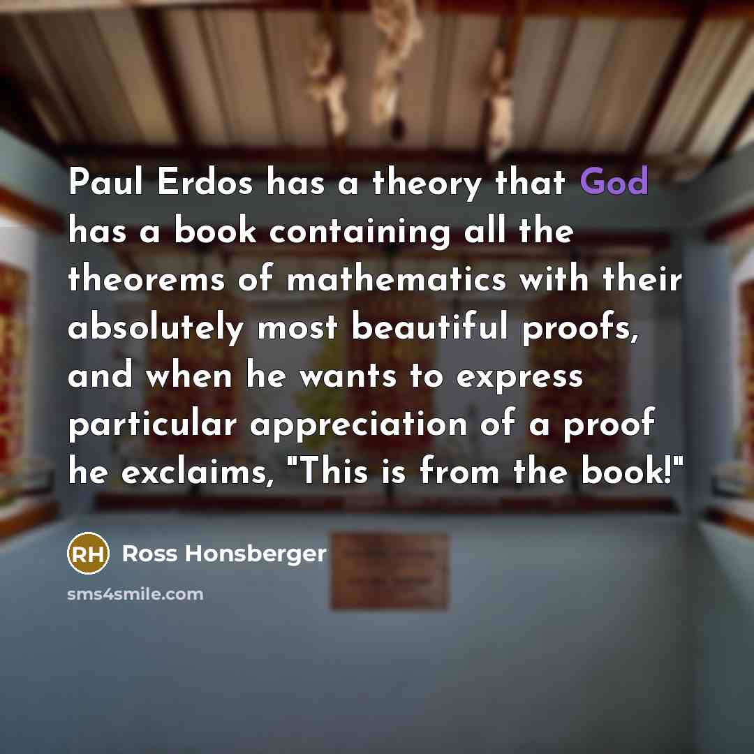 “Paul Erdos has a theory that God has a book containing all the theorems of mathematics with their absolutely most beautiful proofs, and when he wants to express particular appreciation of a proof he exclaims, "This is from the book!"” quote by Ross Honsberger