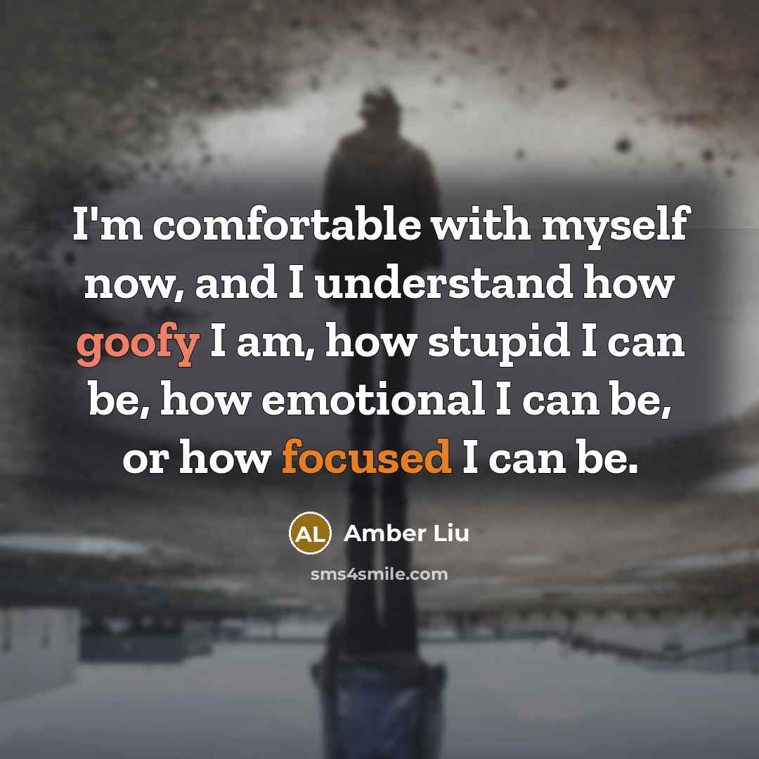 “I'm comfortable with myself now, and I understand how goofy I am, how stupid I can be, how emotional I can be, or how focused I can be.” quote by Amber Liu