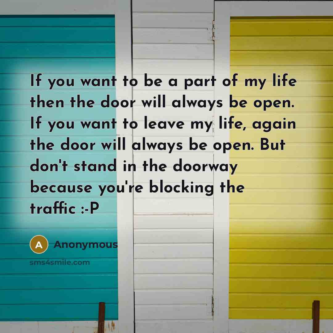 “If you want to be a part of my life then the door will always be open. If you want to leave my life, again the door will always be open. But don't stand in the doorway because you're blocking the traffic :-P” quote by Anonymous