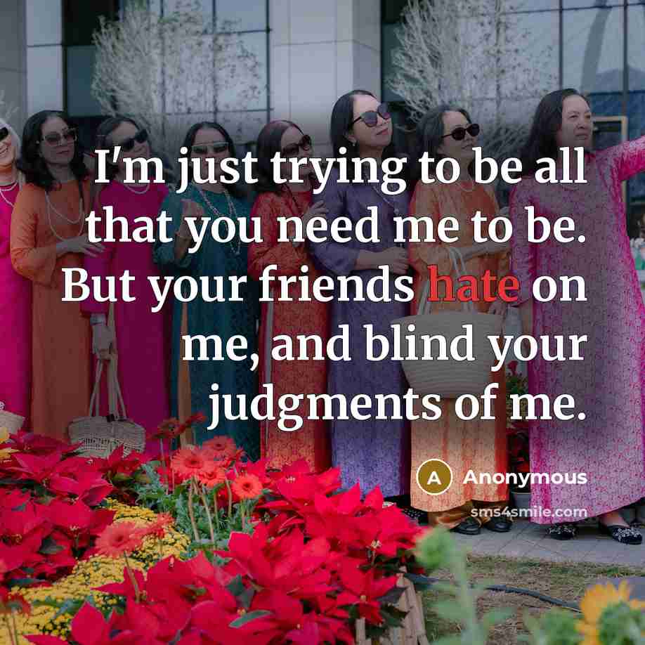“I'm just trying to be all that you need me to be. But your friends hate on me, and blind your judgments of me.” quote by Anonymous