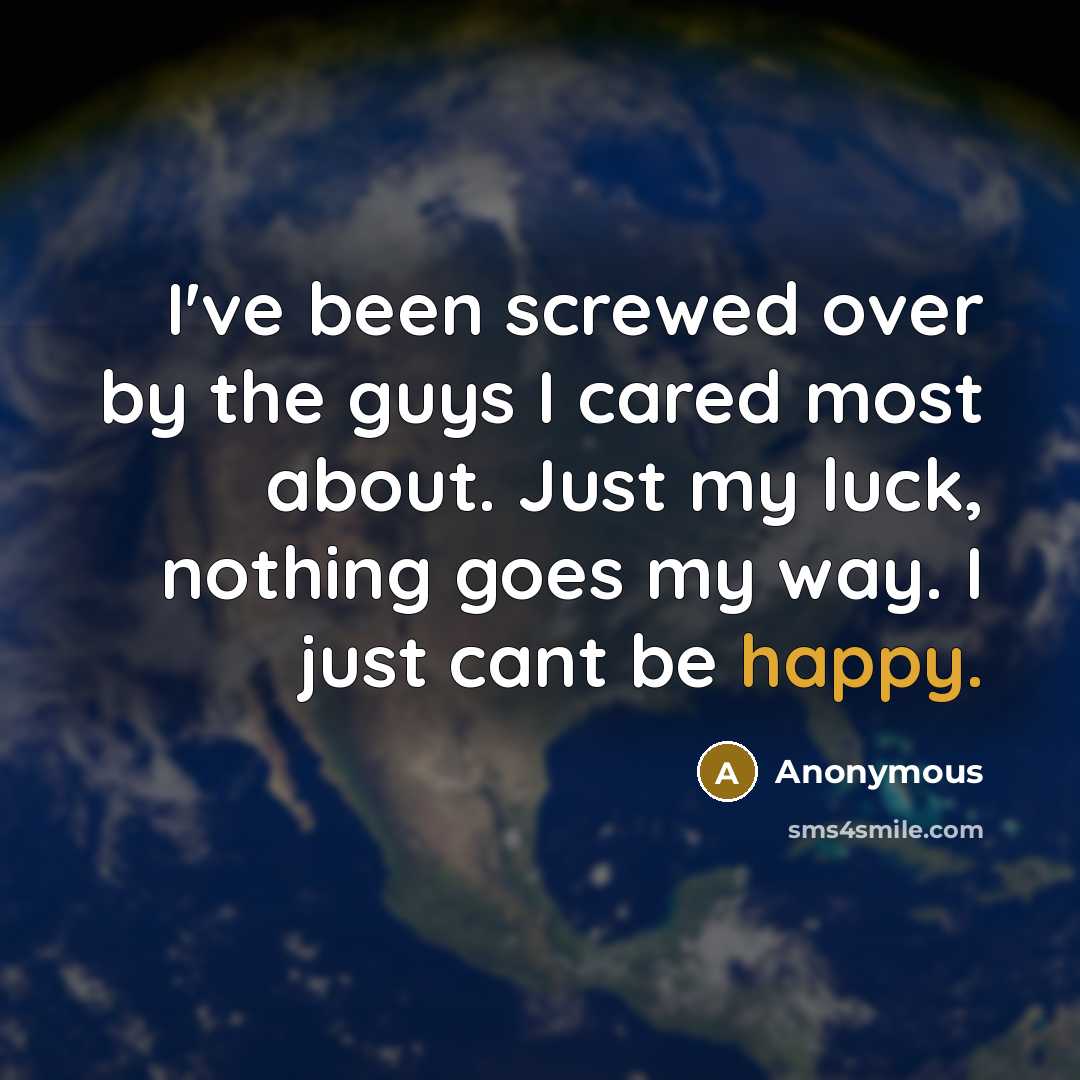 “I've been screwed over by the guys I cared most about. Just my luck, nothing goes my way. I just cant be happy.” quote by Anonymous