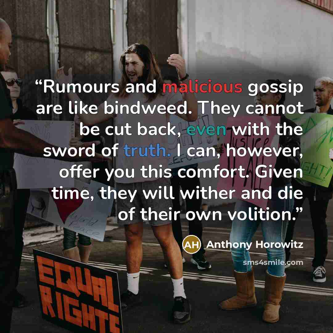 “Rumours and malicious gossip are like bindweed. They cannot be cut back, even with the sword of truth. I can, however, offer you this comfort. Given time, they will wither and die of their own volition.” quote by Anthony Horowitz