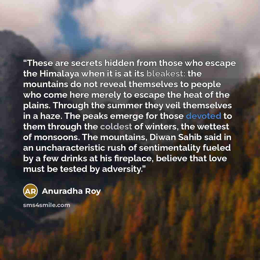 “These are secrets hidden from those who escape the Himalaya when it is at its bleakest: the mountains do not reveal themselves to people who come here merely to escape the heat of the plains. Through the summer they veil themselves in a haze. The peaks emerge for those devoted to them through the…” quote by Anuradha Roy