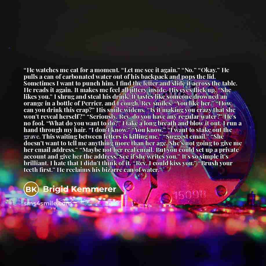 “He watches me eat for a moment. “Let me see it again.” “No.” “Okay.” He pulls a can of carbonated water out of his backpack and pops the lid. Sometimes I want to punch him. I find the letter and slide it across the table. He reads it again. It makes me feel all jittery inside. His eyes flick up…” quote by Brigid Kemmerer
