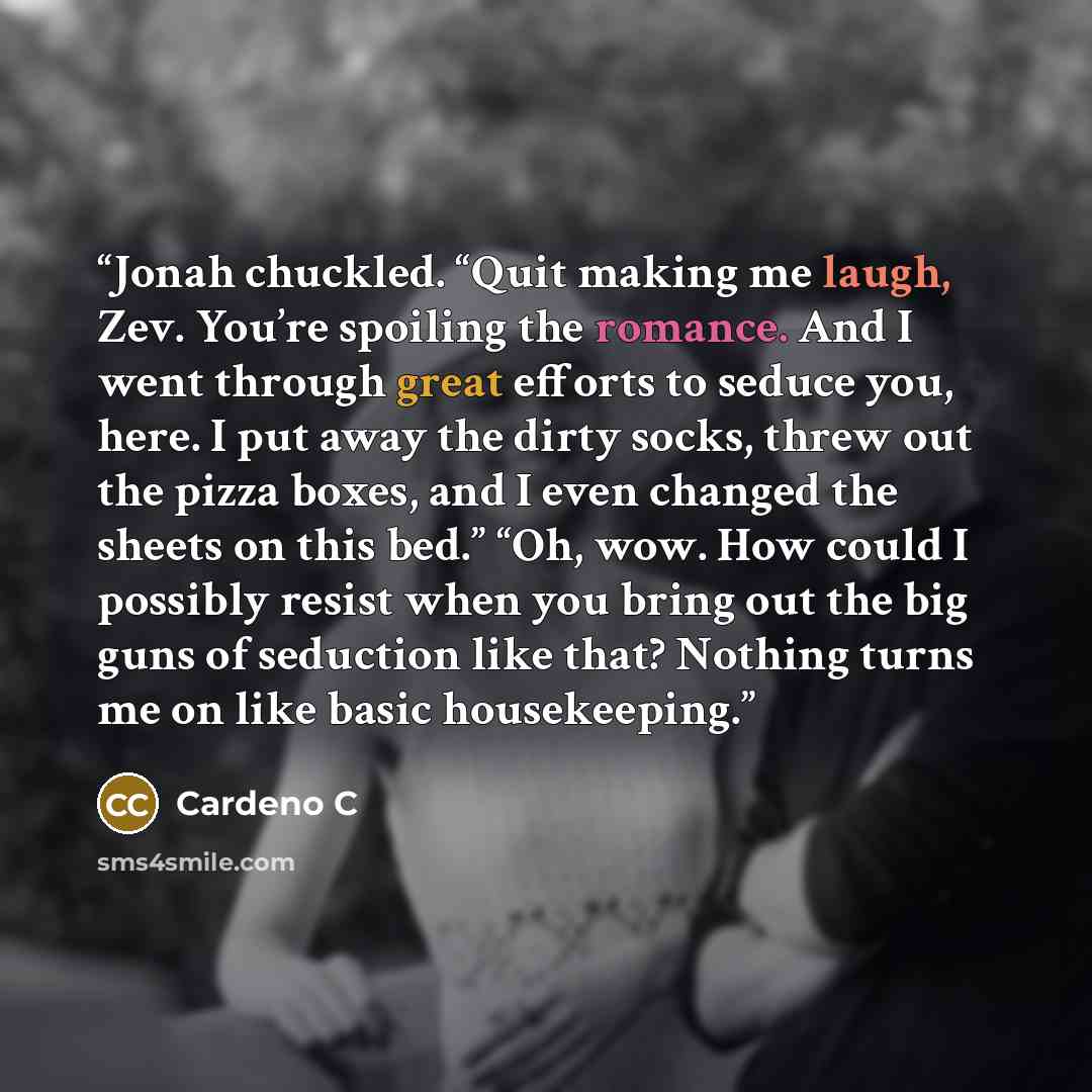 “Jonah chuckled. “Quit making me laugh, Zev. You’re spoiling the romance. And I went through great efforts to seduce you, here. I put away the dirty socks, threw out the pizza boxes, and I even changed the sheets on this bed.” “Oh, wow. How could I possibly resist when you bring out the big guns of…” quote by Cardeno C