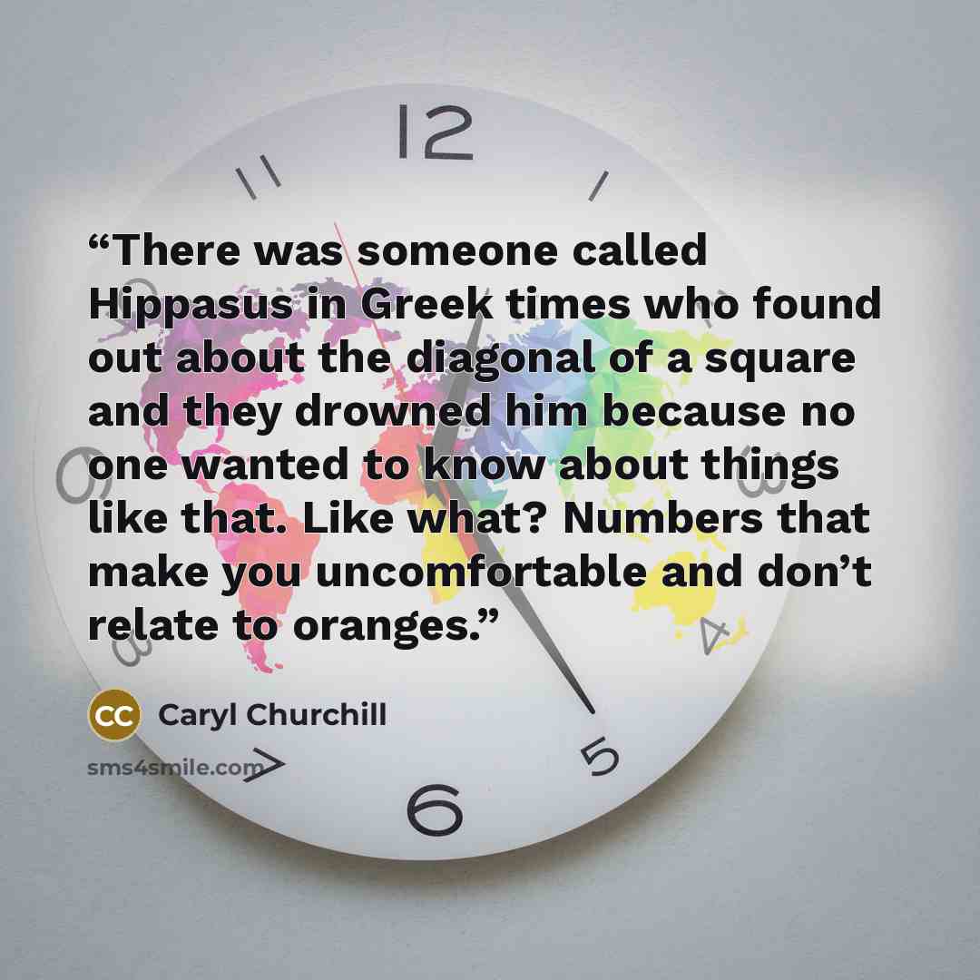 “There was someone called Hippasus in Greek times who found out about the diagonal of a square and they drowned him because no one wanted to know about things like that. Like what? Numbers that make you uncomfortable and don’t relate to oranges.” quote by Caryl Churchill