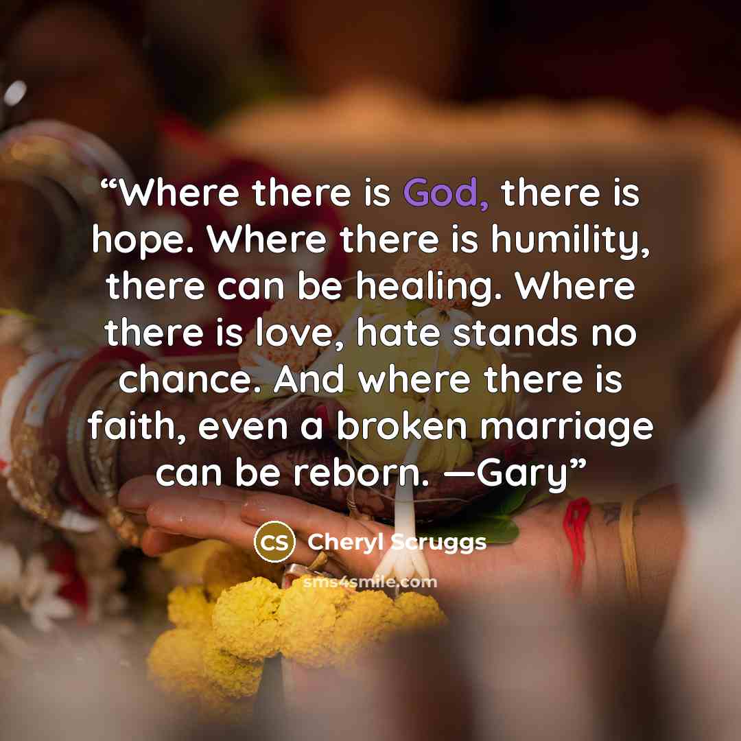 “Where there is God, there is hope. Where there is humility, there can be healing. Where there is love, hate stands no chance. And where there is faith, even a broken marriage can be reborn. —Gary” quote by Cheryl Scruggs