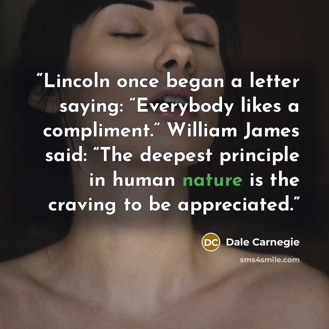 “Lincoln once began a letter saying: “Everybody likes a compliment.” William James said: “The deepest principle in human nature is the craving to be appreciated.” quote by Dale Carnegie