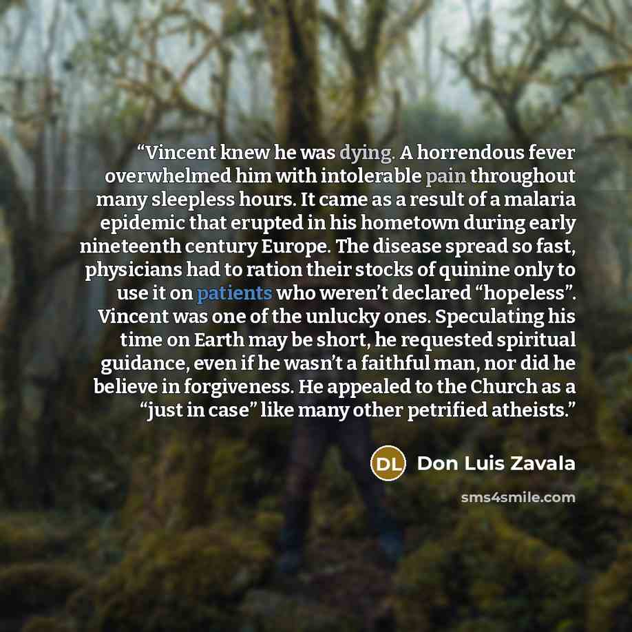 “Vincent knew he was dying. A horrendous fever overwhelmed him with intolerable pain throughout many sleepless hours. It came as a result of a malaria epidemic that erupted in his hometown during early nineteenth century Europe. The disease spread so fast, physicians had to ration their stocks of…” quote by Don Luis Zavala