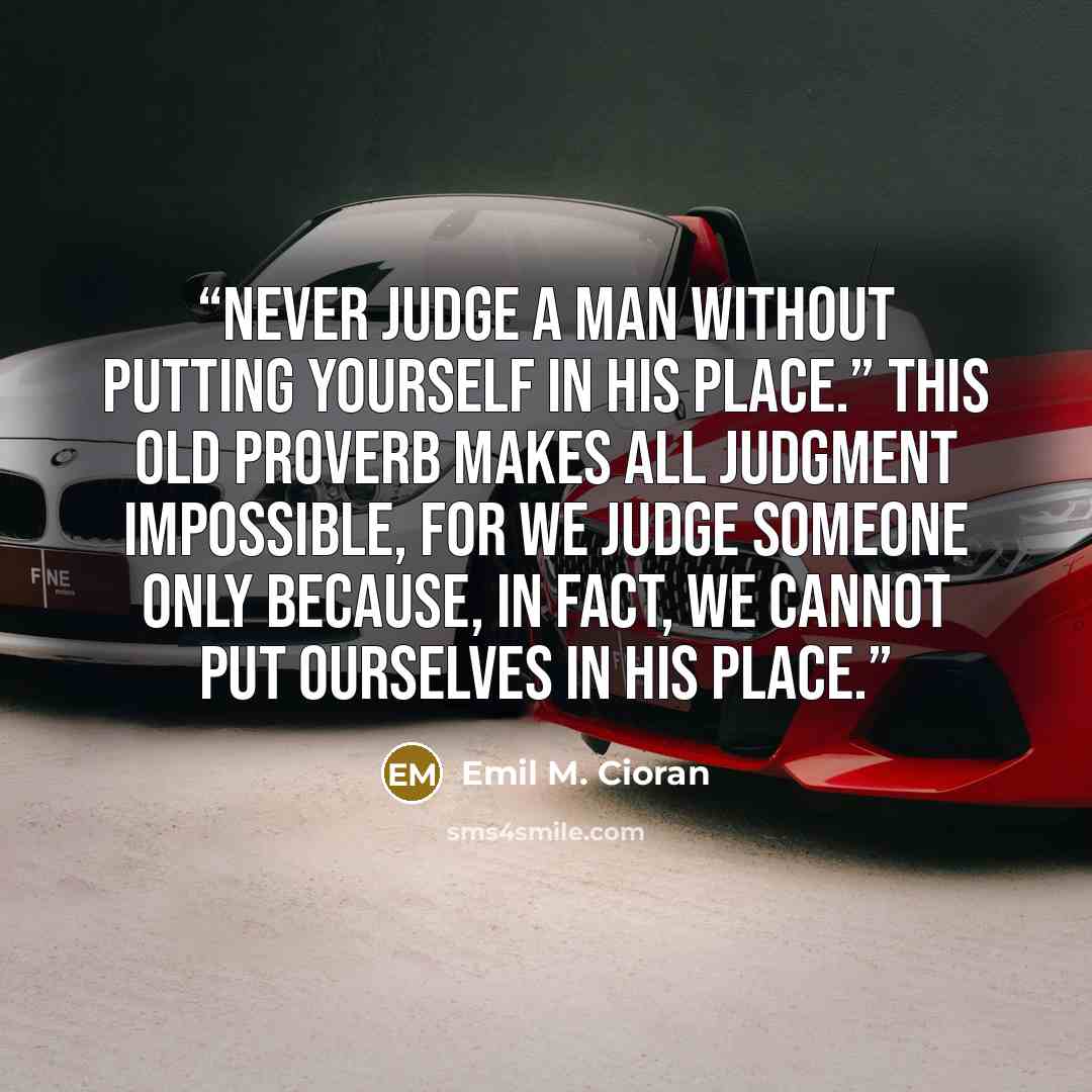 “Never judge a man without putting yourself in his place.” This old proverb makes all judgment impossible, for we judge someone only because, in fact, we cannot put ourselves in his place.” quote by Emil M. Cioran