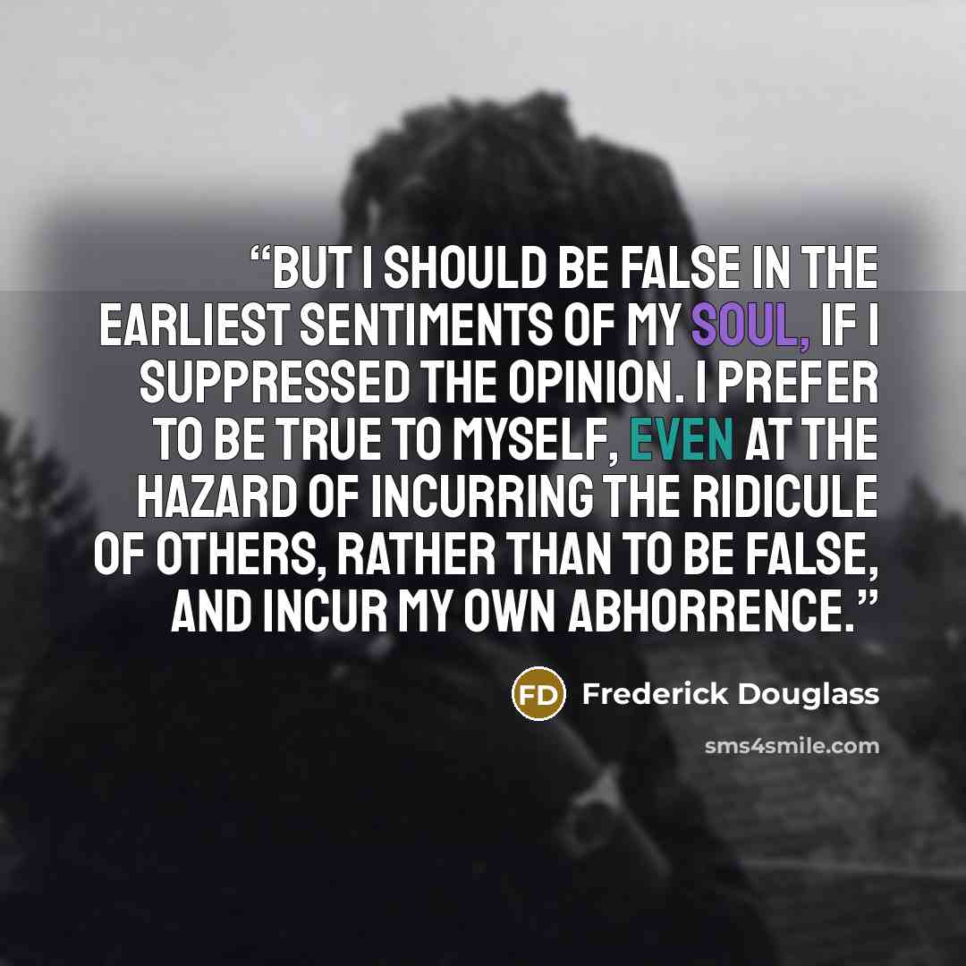 “But I should be false in the earliest sentiments of my soul, if I suppressed the opinion. I prefer to be true to myself, even at the hazard of incurring the ridicule of others, rather than to be false, and incur my own abhorrence.” quote by Frederick Douglass