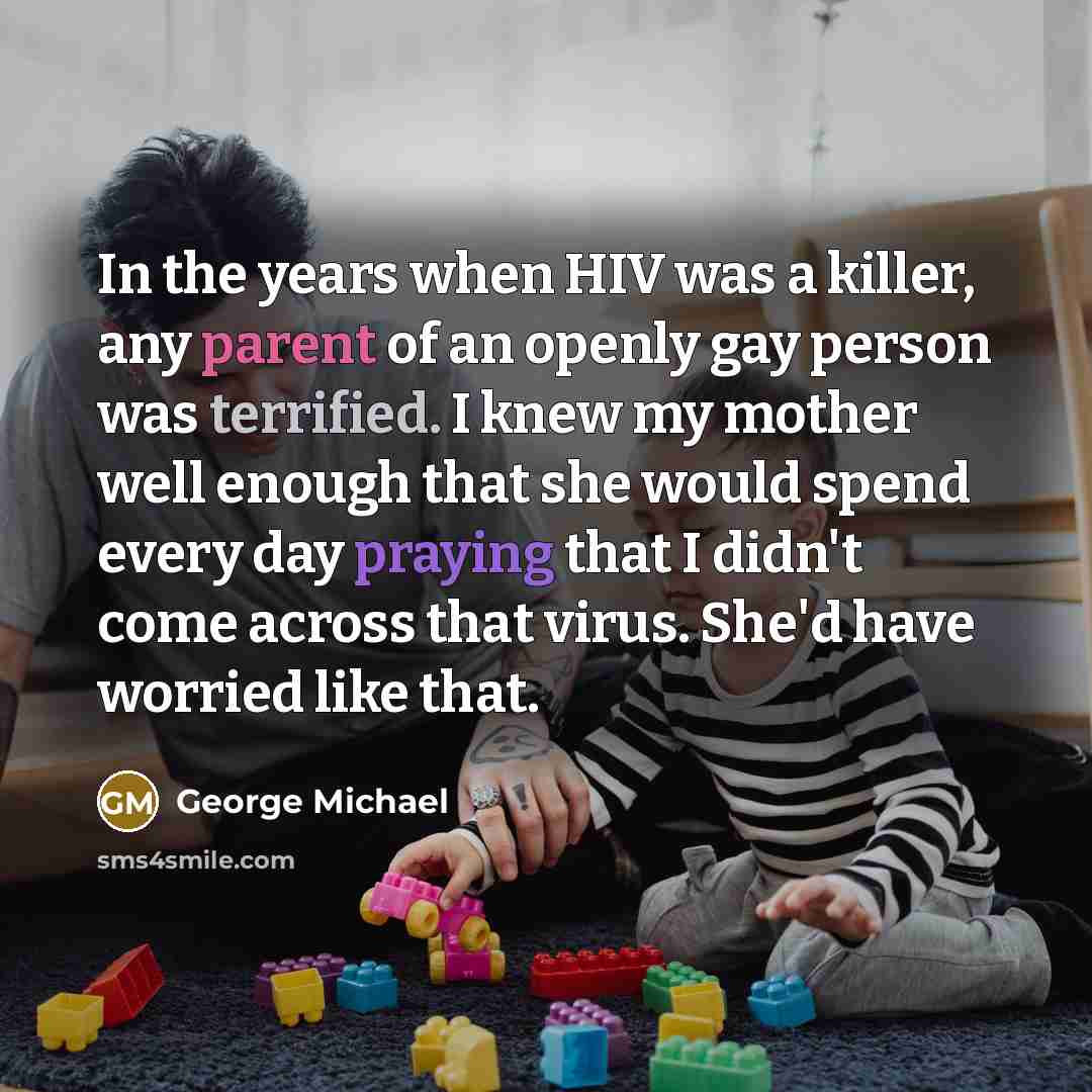 “In the years when HIV was a killer, any parent of an openly gay person was terrified. I knew my mother well enough that she would spend every day praying that I didn't come across that virus. She'd have worried like that.” quote by George Michael