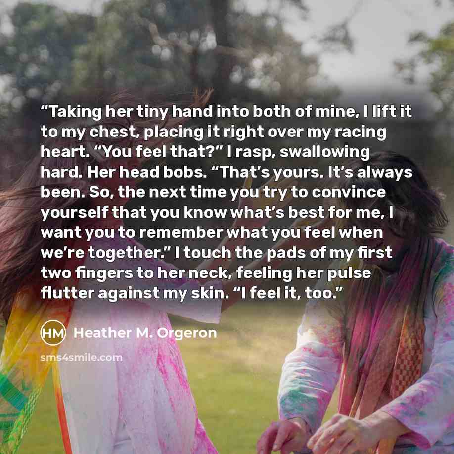 “Taking her tiny hand into both of mine, I lift it to my chest, placing it right over my racing heart. “You feel that?” I rasp, swallowing hard. Her head bobs. “That’s yours. It’s always been. So, the next time you try to convince yourself that you know what’s best for me, I want you to remember…” quote by Heather M. Orgeron