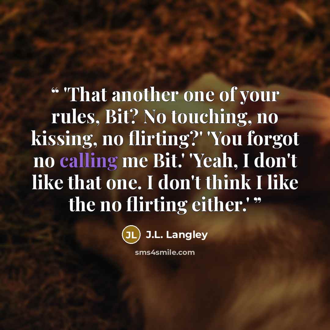 “'That another one of your rules, Bit? No touching, no kissing, no flirting?' 'You forgot no calling me Bit.' 'Yeah, I don't like that one. I don't think I like the no flirting either.'” quote by J.L. Langley
