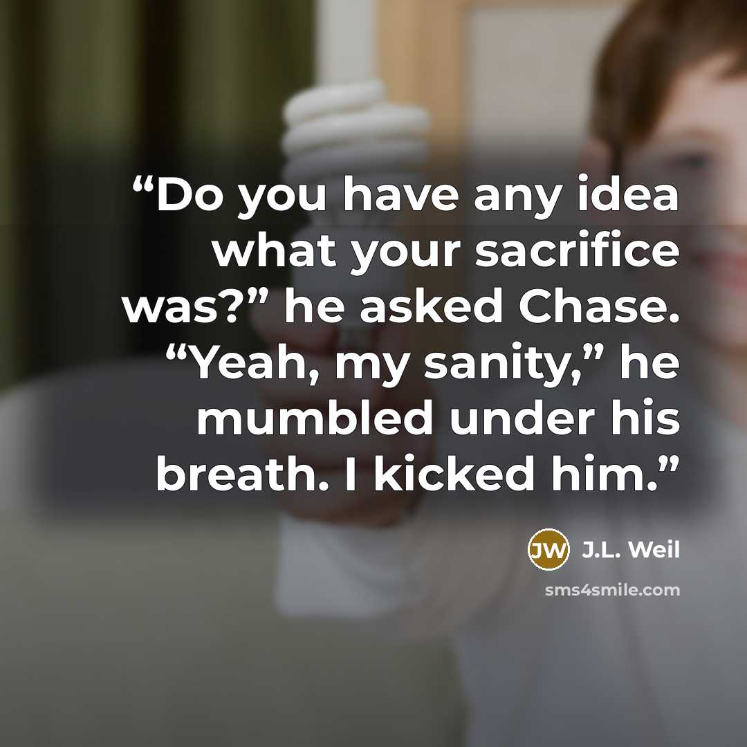 “Do you have any idea what your sacrifice was?” he asked Chase. “Yeah, my sanity,” he mumbled under his breath. I kicked him.” quote by J.L. Weil