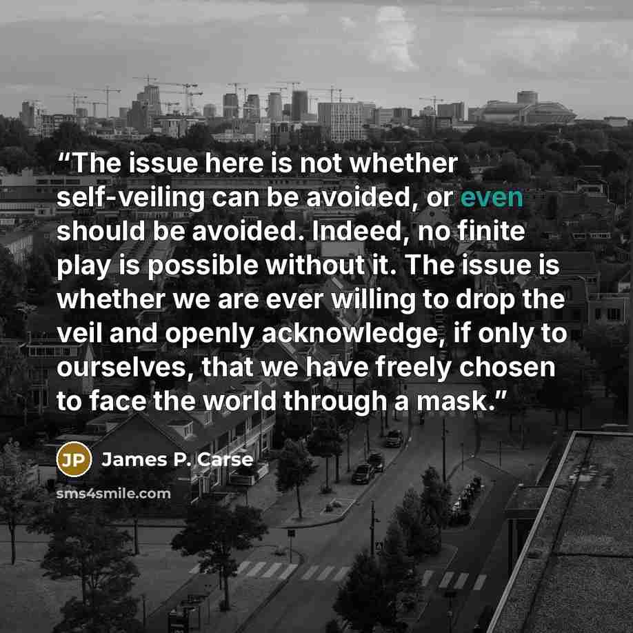 “The issue here is not whether self-veiling can be avoided, or even should be avoided. Indeed, no finite play is possible without it. The issue is whether we are ever willing to drop the veil and openly acknowledge, if only to ourselves, that we have freely chosen to face the world through a mask.” quote by James P. Carse