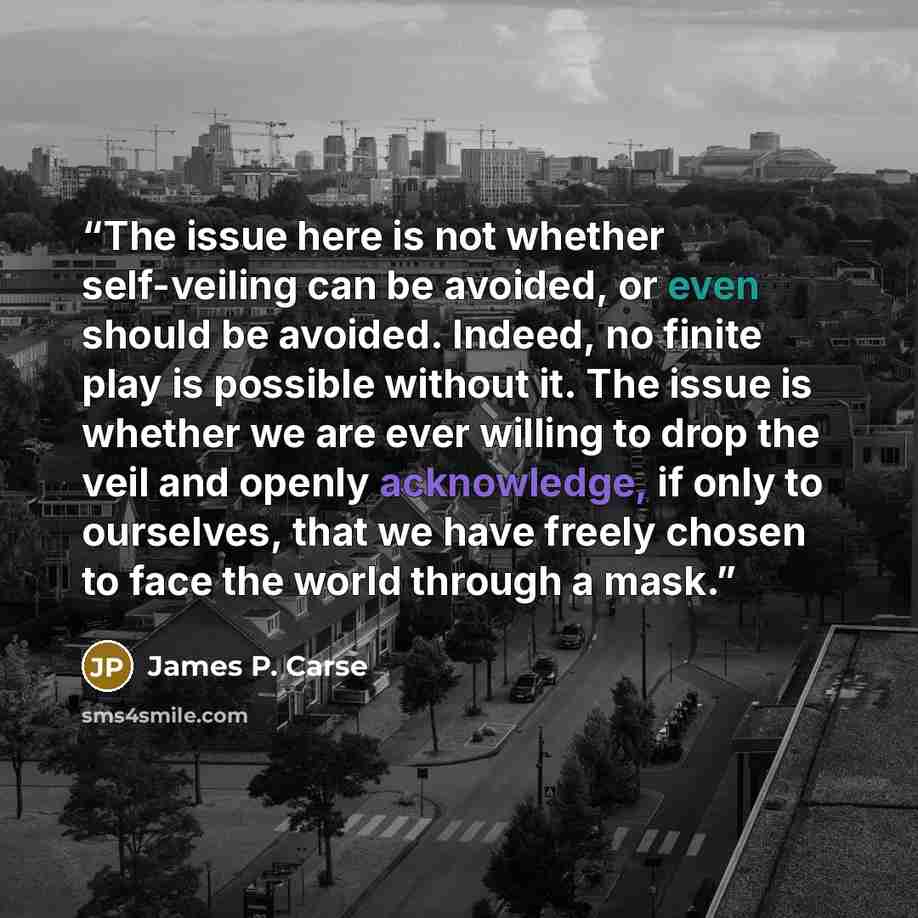 “The issue here is not whether self-veiling can be avoided, or even should be avoided. Indeed, no finite play is possible without it. The issue is whether we are ever willing to drop the veil and openly acknowledge, if only to ourselves, that we have freely chosen to face the world through a mask.” quote by James P. Carse