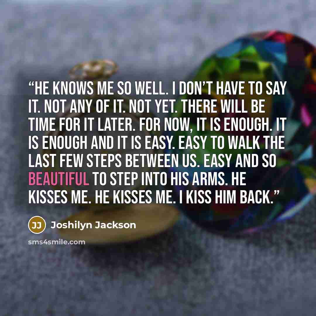 “He knows me so well. I don’t have to say it. Not any of it. Not yet. There will be time for it later. For now, it is enough. It is enough and it is easy. Easy to walk the last few steps between us. Easy and so beautiful to step into his arms. He kisses me. He kisses me. I kiss him back.” quote by Joshilyn Jackson