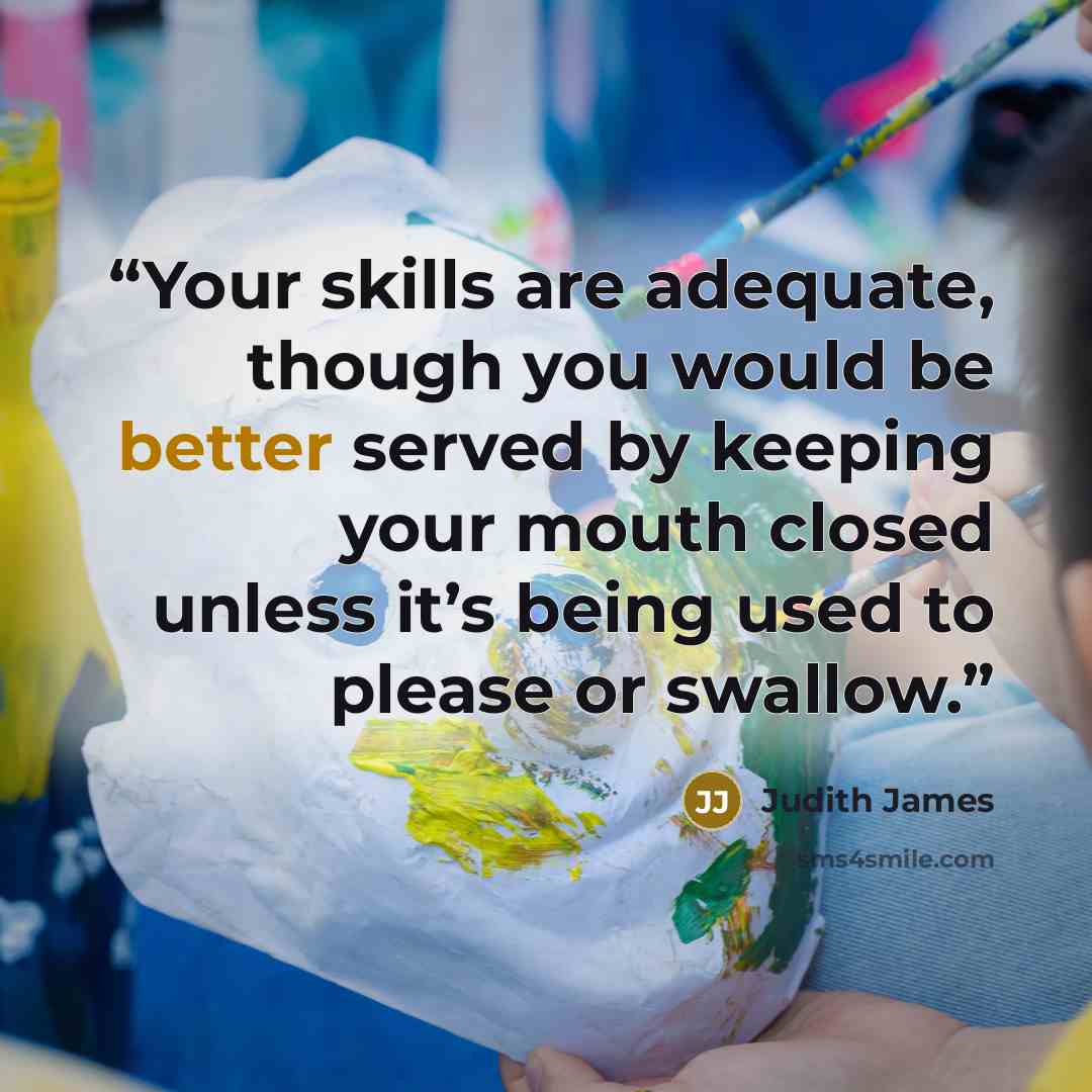 “Your skills are adequate, though you would be better served by keeping your mouth closed unless it’s being used to please or swallow.” quote by Judith James