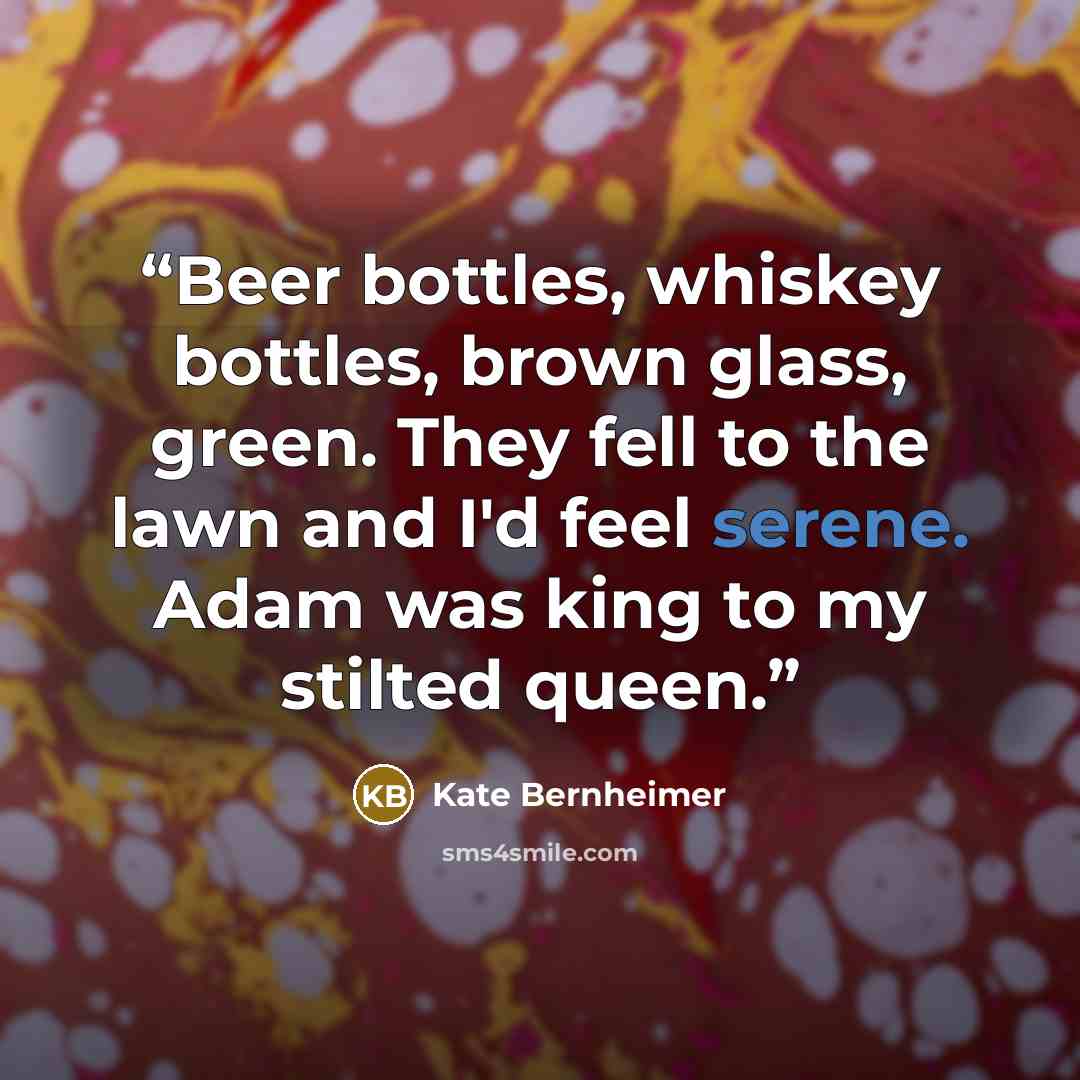 “Beer bottles, whiskey bottles, brown glass, green. They fell to the lawn and I'd feel serene. Adam was king to my stilted queen.” quote by Kate Bernheimer