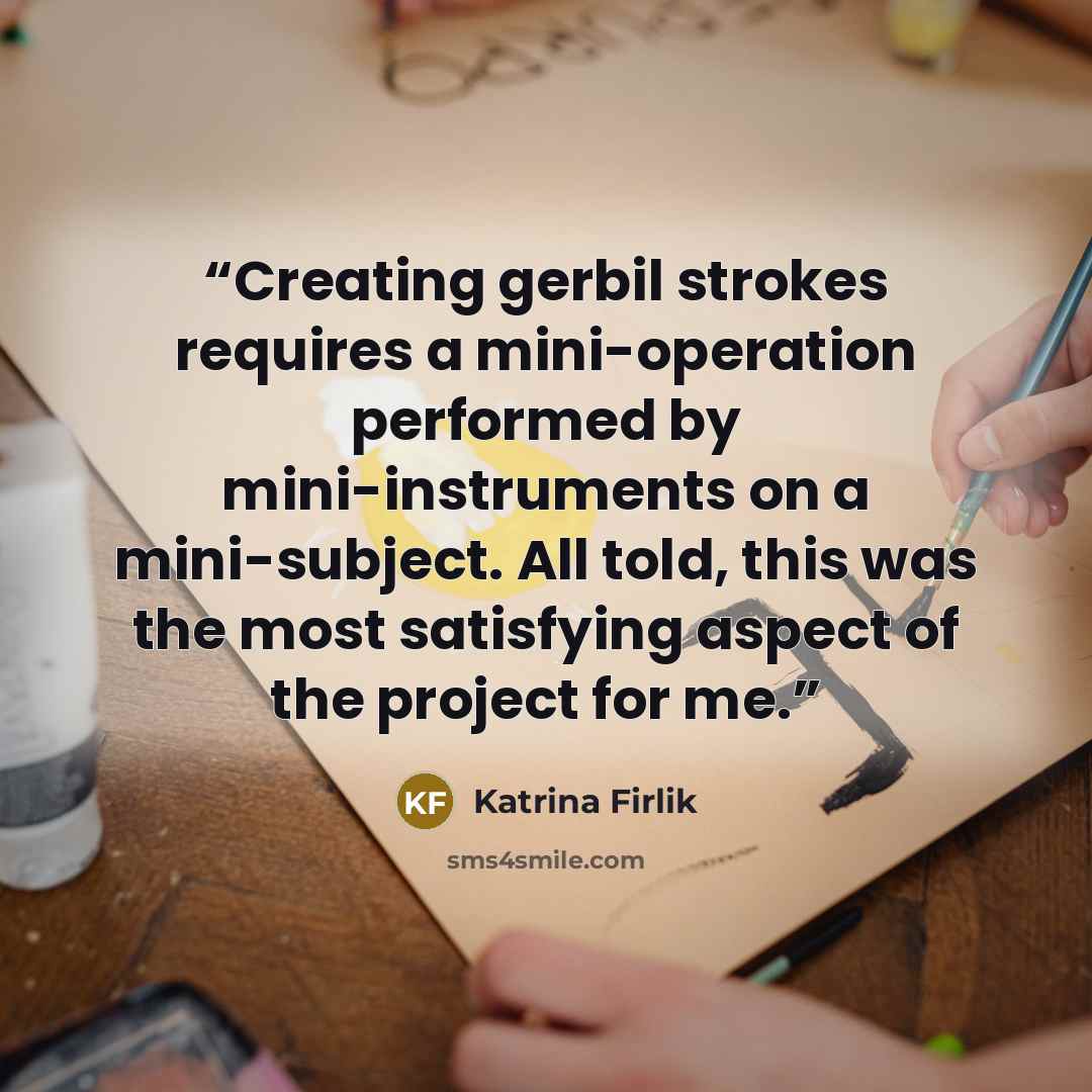 “Creating gerbil strokes requires a mini-operation performed by mini-instruments on a mini-subject. All told, this was the most satisfying aspect of the project for me.” quote by Katrina Firlik
