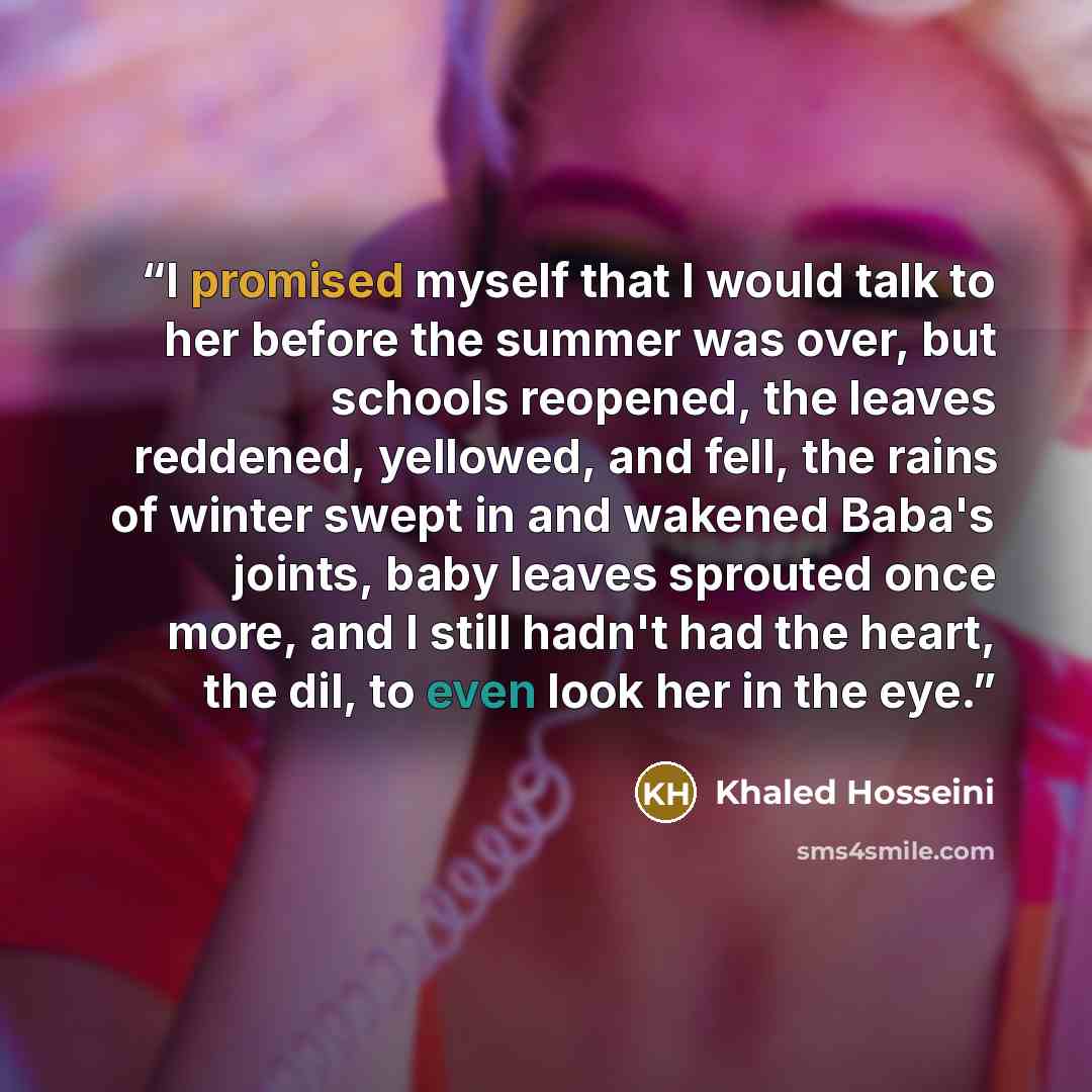 “I promised myself that I would talk to her before the summer was over, but schools reopened, the leaves reddened, yellowed, and fell, the rains of winter swept in and wakened Baba's joints, baby leaves sprouted once more, and I still hadn't had the heart, the dil, to even look her in the eye.” quote by Khaled Hosseini