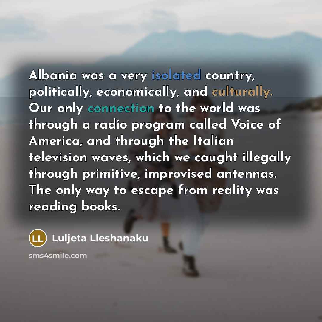 “Albania was a very isolated country, politically, economically, and culturally. Our only connection to the world was through a radio program called Voice of America, and through the Italian television waves, which we caught illegally through primitive, improvised antennas. The only way to escape…” quote by Luljeta Lleshanaku