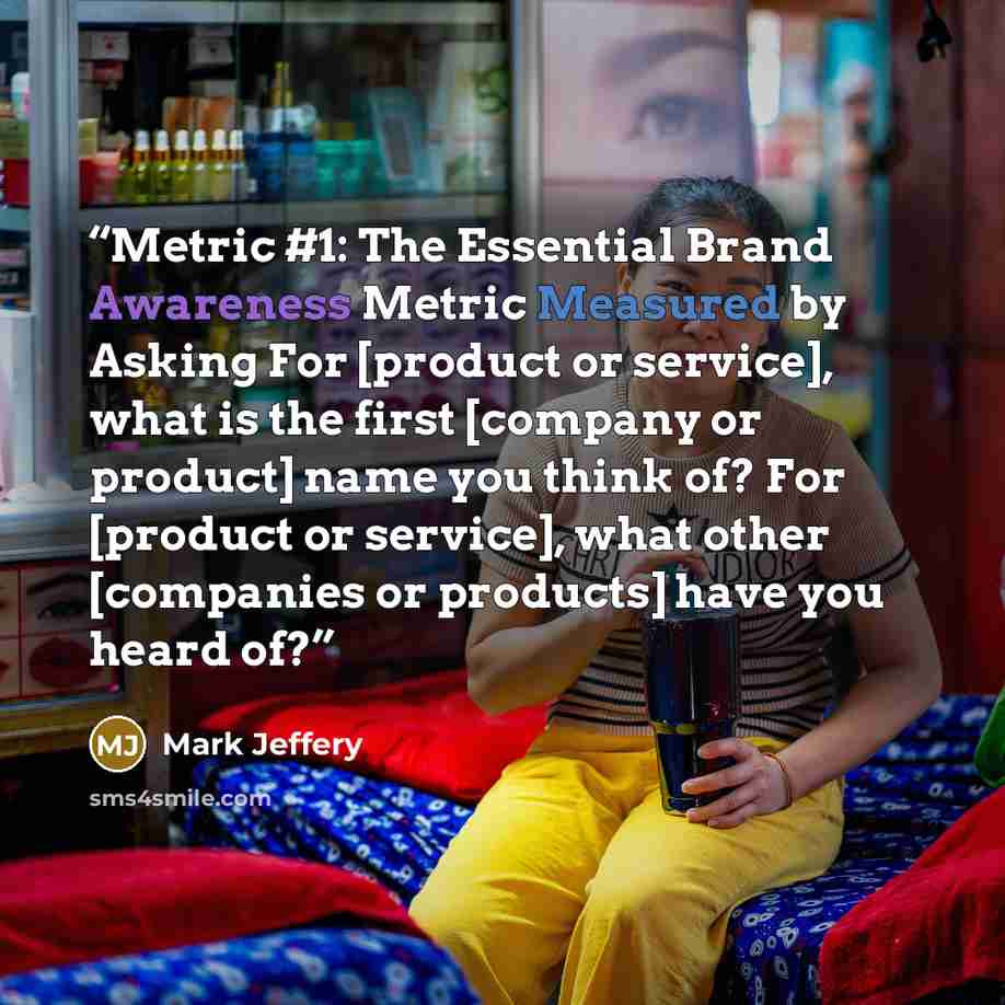 “Metric #1: The Essential Brand Awareness Metric Measured by Asking For [product or service], what is the first [company or product] name you think of? For [product or service], what other [companies or products] have you heard of?” quote by Mark Jeffery