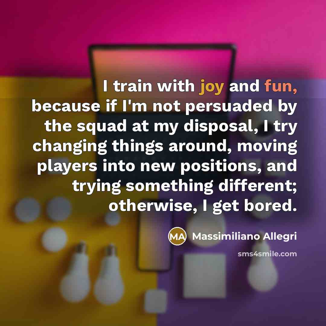 “I train with joy and fun, because if I'm not persuaded by the squad at my disposal, I try changing things around, moving players into new positions, and trying something different; otherwise, I get bored.” quote by Massimiliano Allegri