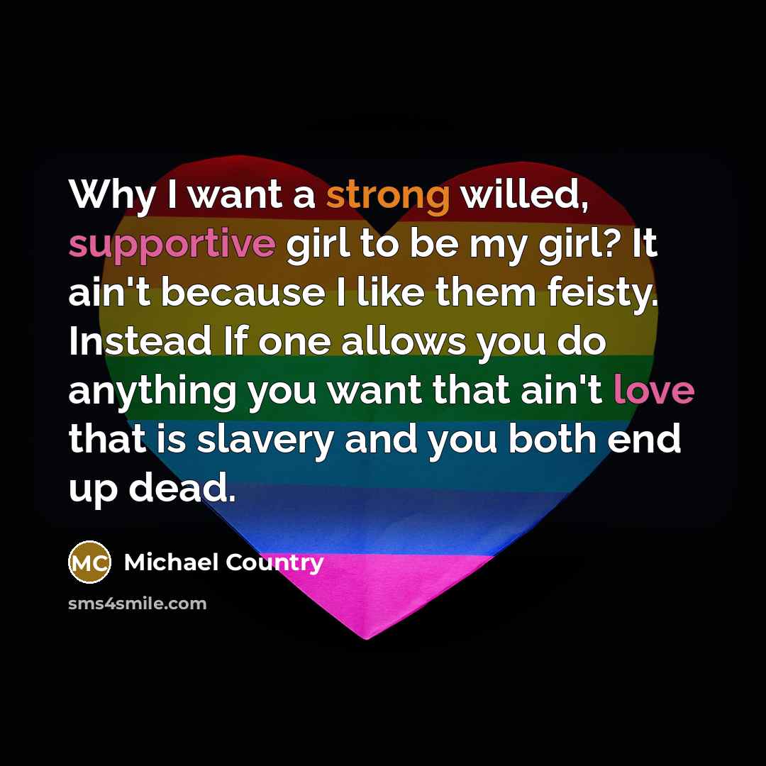 “Why I want a strong willed, supportive girl to be my girl? It ain't because I like them feisty. Instead If one allows you do anything you want that ain't love that is slavery and you both end up dead.” quote by Michael Country